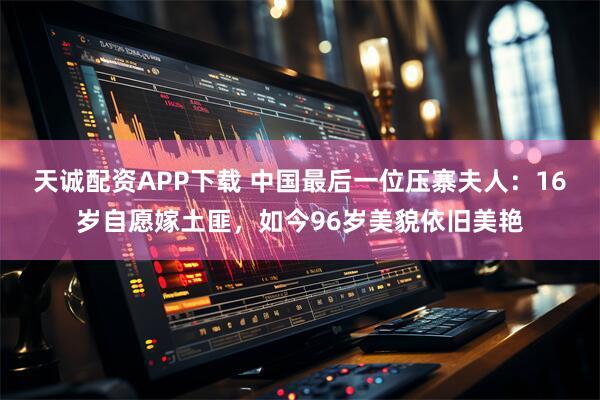 天诚配资APP下载 中国最后一位压寨夫人：16岁自愿嫁土匪，如今96岁美貌依旧美艳